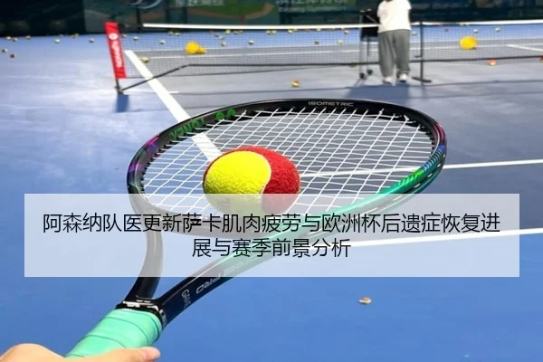 阿森纳队医更新萨卡肌肉疲劳与欧洲杯后遗症恢复进展与赛季前景分析 | kaiyun