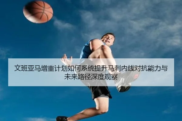 文班亚马增重计划如何系统提升马刺内线对抗能力与未来路径深度观察（kaiyun）