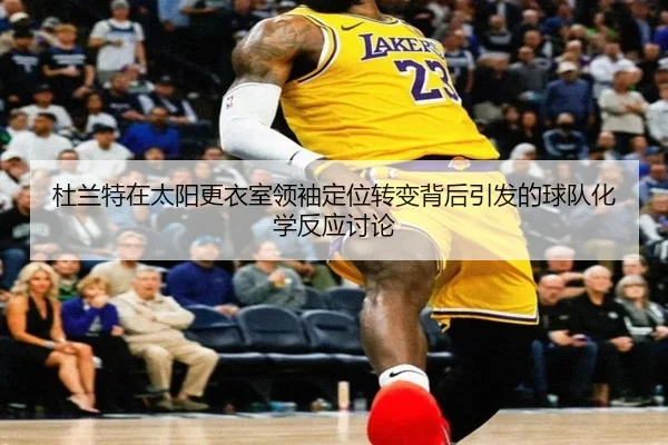 杜兰特在太阳更衣室领袖定位转变背后引发的球队化学反应讨论