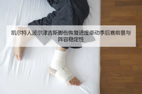 凯尔特人波尔津吉斯脚伤恢复进度牵动季后赛前景与阵容稳定性