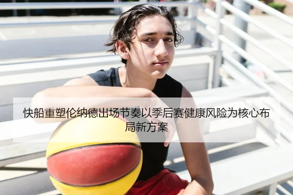 快船重塑伦纳德出场节奏以季后赛健康风险为核心布局新方案 - kaiyun